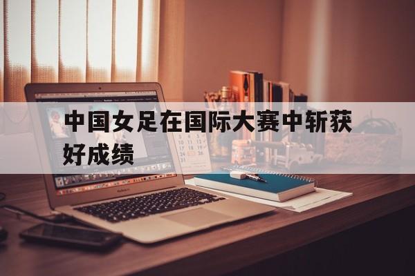 中国女足在国际大赛中斩获好成绩