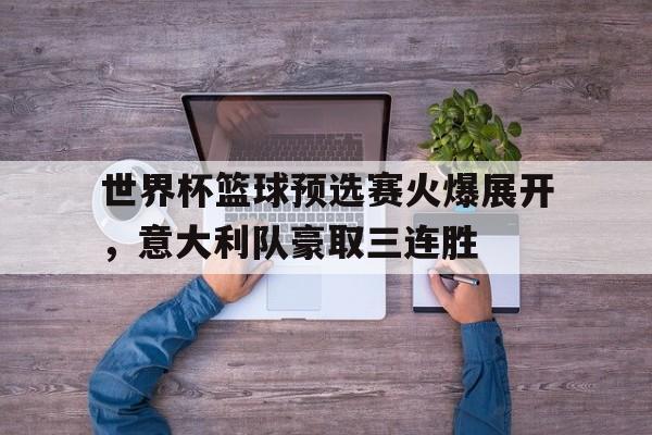 世界杯篮球预选赛火爆展开，意大利队豪取三连胜的简单介绍